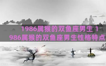 1986属猴的双鱼座男生 1986属猴的双鱼座男生性格特点
